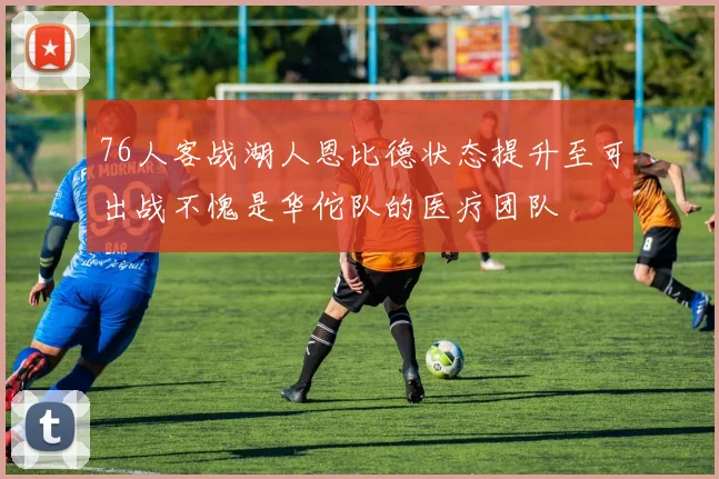 76人客战湖人恩比德状态提升至可出战不愧是华佗队的医疗团队