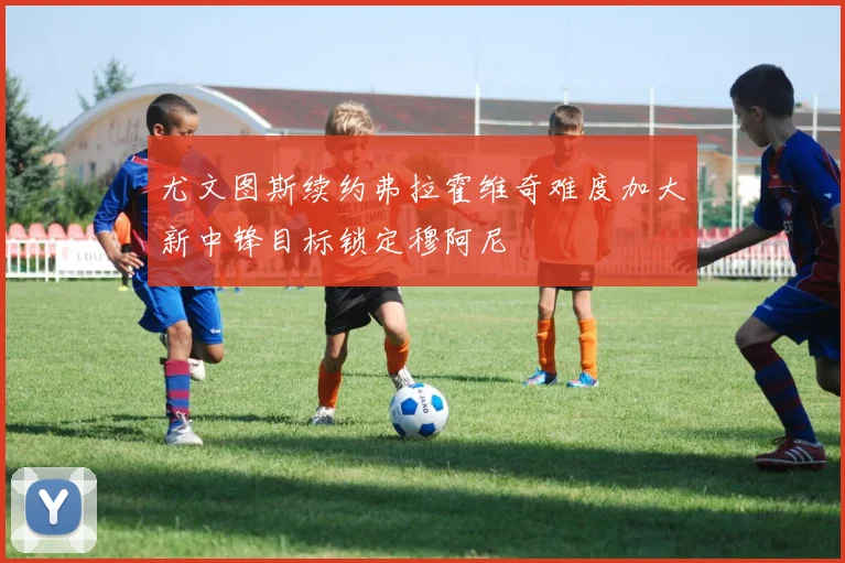尤文图斯续约弗拉霍维奇难度加大新中锋目标锁定穆阿尼
