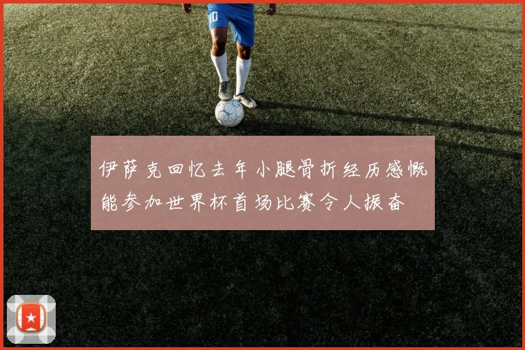 伊萨克回忆去年小腿骨折经历感慨能参加世界杯首场比赛令人振奋