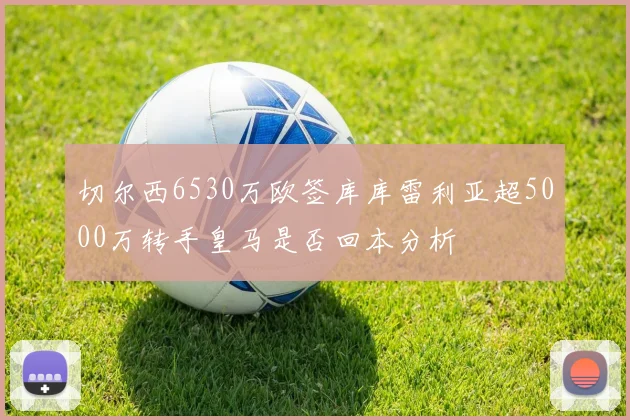 切尔西6530万欧签库库雷利亚超5000万转手皇马是否回本分析