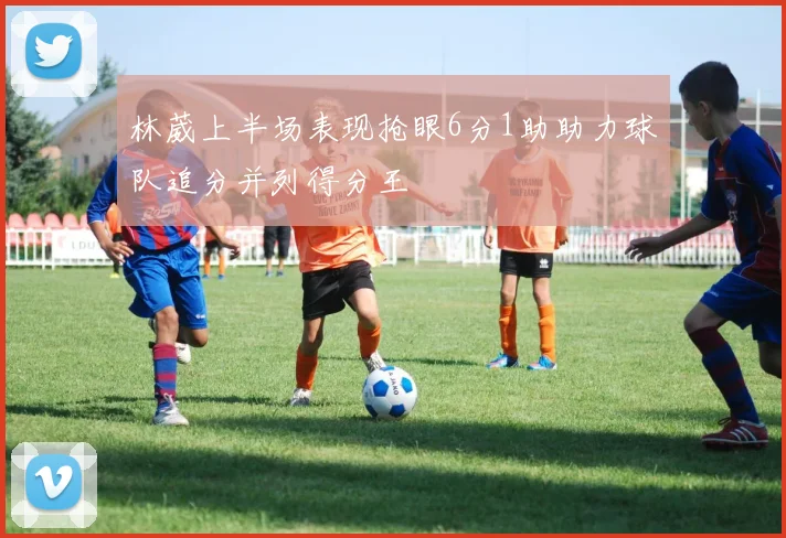 林葳上半场表现抢眼6分1助助力球队追分并列得分王