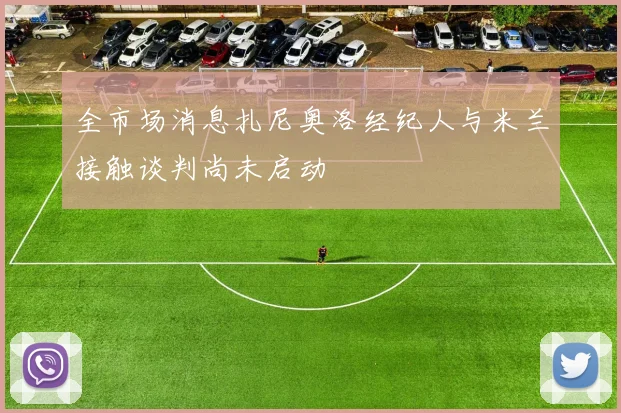 全市场消息扎尼奥洛经纪人与米兰接触谈判尚未启动