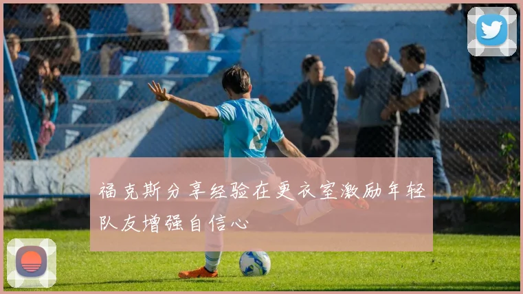 福克斯分享经验在更衣室激励年轻队友增强自信心