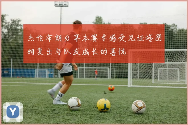 杰伦布朗分享本赛季感受见证塔图姆复出与队友成长的喜悦