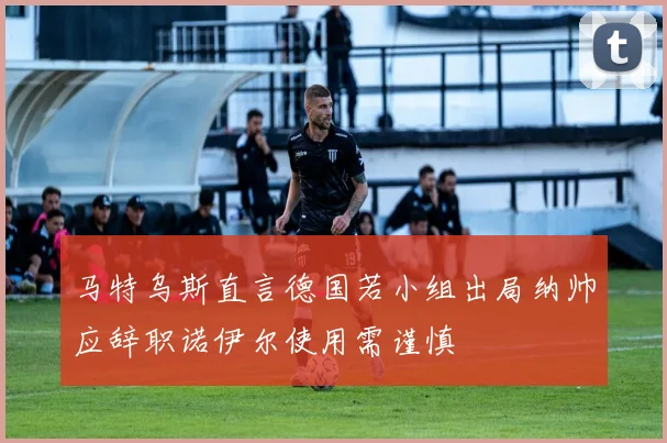 马特乌斯直言德国若小组出局纳帅应辞职诺伊尔使用需谨慎