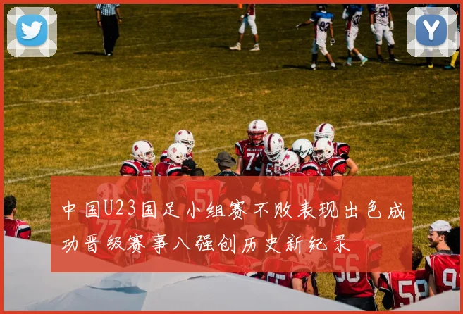 中国U23国足小组赛不败表现出色成功晋级赛事八强创历史新纪录