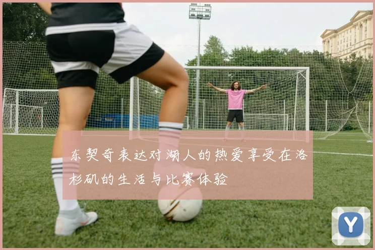 东契奇表达对湖人的热爱享受在洛杉矶的生活与比赛体验