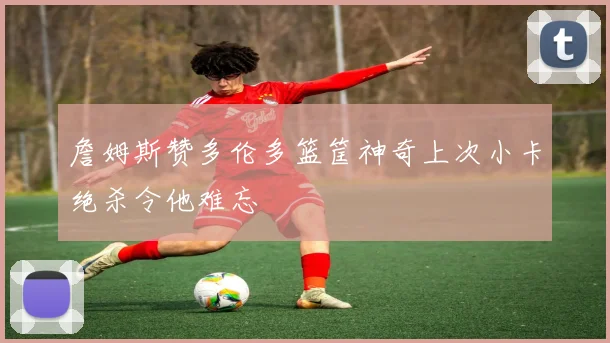 詹姆斯赞多伦多篮筐神奇上次小卡绝杀令他难忘