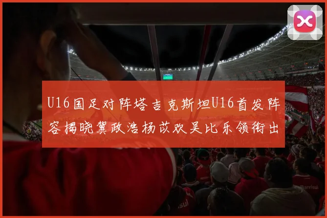 U16国足对阵塔吉克斯坦U16首发阵容揭晓冀政浩杨苡欢吴比乐领衔出战