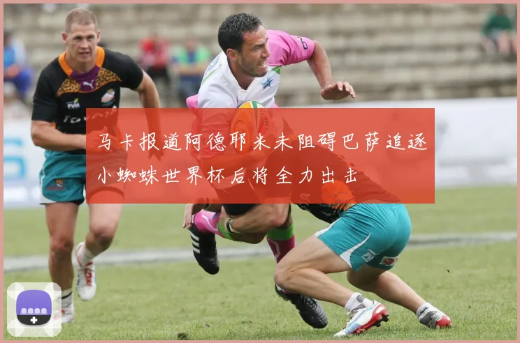 马卡报道阿德耶米未阻碍巴萨追逐小蜘蛛世界杯后将全力出击