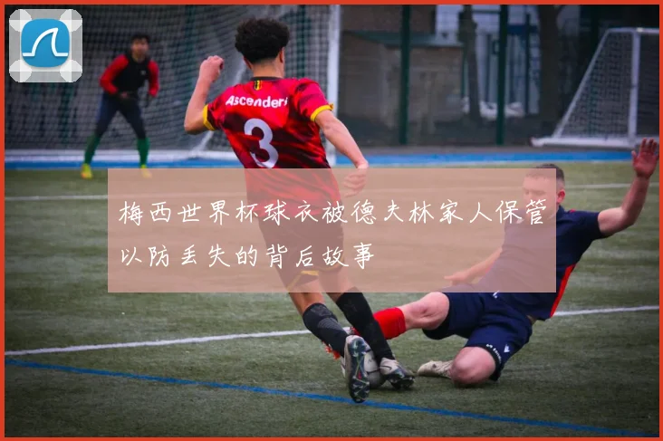 梅西世界杯球衣被德夫林家人保管以防丢失的背后故事