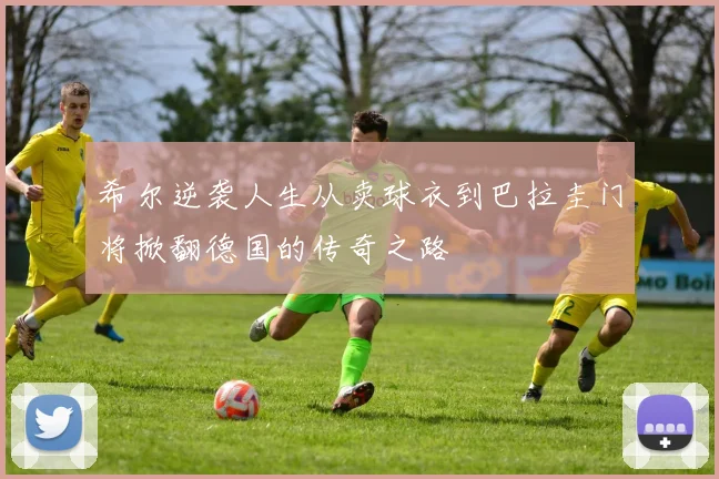 希尔逆袭人生从卖球衣到巴拉圭门将掀翻德国的传奇之路