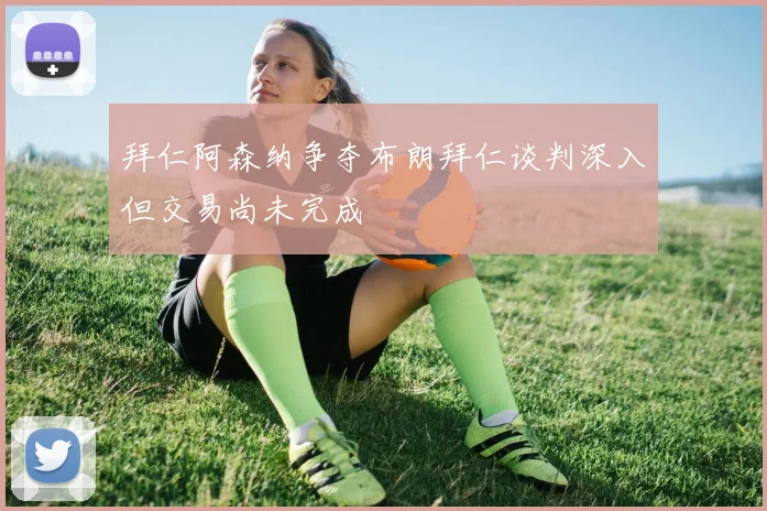 拜仁阿森纳争夺布朗拜仁谈判深入但交易尚未完成