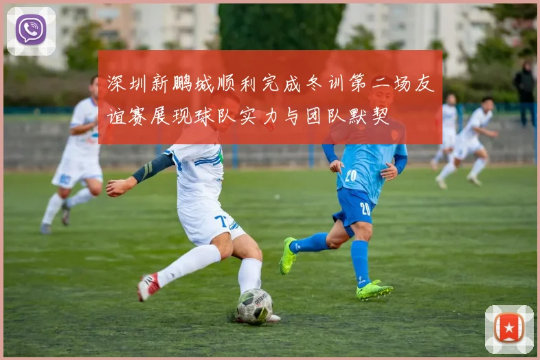 深圳新鹏城顺利完成冬训第二场友谊赛展现球队实力与团队默契